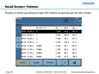 Page 203 Siemens Healthcare Diagnostics
Siemens Confidential – Internal Use Only
Recall Screen> Patients
Muestra un archivo que almacena hasta 250 muestras de paciente que han sido corridas.
 
