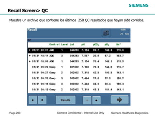 Page 209 Siemens Healthcare Diagnostics
Siemens Confidential – Internal Use Only
Recall Screen> QC
Muestra un archivo que contiene los últimos 250 QC resultados que hayan sido corridos.
 