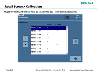 Page 215 Siemens Healthcare Diagnostics
Siemens Confidential – Internal Use Only
Recall Screen> Calibrations
Muestra y grafica la fecha y hora de las ultimas 250 calibraciones realizadas.
 
