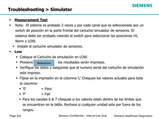 Page 224 Siemens Healthcare Diagnostics
Siemens Confidential – Internal Use Only
Troubleshooting > Simulator
 Measurement Test
 Nota: El sistema es probado 3 veces y por cada canal que es seleccionado por un
switch de posición en la parte frontal del cartucho simulador de sensores. El
sistema debe ser probado rotando el switch para seleccionar las posiciones HI,
Norm y LOW.
 Instale el cartucho simulador de sensores.
 Low
 Coloque el Cartucho de simulación en LOW.
 Presiones los resultados serán impresos.
 Verifique los datos y asegúrese que el numero serial del cartucho de simulación
este impreso.
 Fíjese en la impresión en la columna ‘L’ Chequee los valores actuales para toda
la columna:
 ‘0’ = Pass
 ‘F’ = Fail
 Para los canales 6 & 7 chequee si los valores están dentro de los limites que
se encuentran en la tabla. Rechace si cualquier unidad esta por fuera de los
rangos.
 