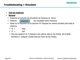 Page 225 Siemens Healthcare Diagnostics
Siemens Confidential – Internal Use Only
Troubleshooting > Simulator
 Test de medicion
 Normal
 Posicione el Cartucho de simulación de sensores en Norm.
 Presione e los resultados serán impresos.
 Fíjese en la impresión en la columna ‘N’ Chequee los valores actuales para toda la
columna:
 ‘0’ = Pass
 ‘F’ = Fail
 Para los canales 6 & 7 chequee si los valores esta en los limites de la tabla.
Rechace si cualquier unidad esta por fuera de los rangos.
 