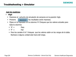Page 226 Siemens Healthcare Diagnostics
Siemens Confidential – Internal Use Only
Troubleshooting > Simulator
test de medicion
 High
 Posicione el cartucho de simulación de sensores en la posición High.
 Presione los resultados serán impresos.
 Fíjese en la impresión en la columna ‘H’ Chequee que los valores actuales para
toda la columna:
 ‘0’ = Pass
 ‘F’ = Fail
 Para los canales 6 & 7 chequee que los valores estén en los rangos de la tabla.
Rechace si alguna unidad esta fuera del rango.
 