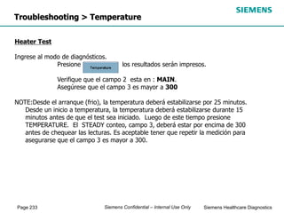 Page 233 Siemens Healthcare Diagnostics
Siemens Confidential – Internal Use Only
Troubleshooting > Temperature
Heater Test
Ingrese al modo de diagnósticos.
Presione los resultados serán impresos.
Verifique que el campo 2 esta en : MAIN.
Asegúrese que el campo 3 es mayor a 300
NOTE:Desde el arranque (frio), la temperatura deberá estabilizarse por 25 minutos.
Desde un inicio a temperatura, la temperatura deberá estabilizarse durante 15
minutos antes de que el test sea iniciado. Luego de este tiempo presione
TEMPERATURE. El STEADY conteo, campo 3, deberá estar por encima de 300
antes de chequear las lecturas. Es aceptable tener que repetir la medición para
asegurarse que el campo 3 es mayor a 300.
 