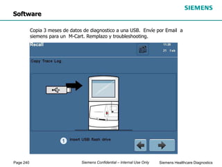 Page 240 Siemens Healthcare Diagnostics
Siemens Confidential – Internal Use Only
Software
Copia 3 meses de datos de diagnostico a una USB. Envíe por Email a
siemens para un M-Cart. Remplazo y troubleshooting.
 