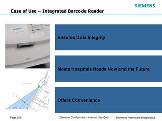 Page 248 Siemens Healthcare Diagnostics
Siemens Confidential – Internal Use Only
Provides Positive Identification
Offers Multiple Configurations
Easily Accessible
Ensures Data Integrity
Meets Hospitals Needs Now and the Future
Offers Convenience
Ease of Use – Integrated Barcode Reader
 