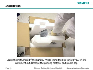 Page 25 Siemens Healthcare Diagnostics
Siemens Confidential – Internal Use Only
Grasp the instrument by the handle. While tilting the box toward you, lift the
instrument out. Remove the packing material and plastic bag.
Installation
 