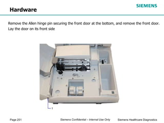 Page 251 Siemens Healthcare Diagnostics
Siemens Confidential – Internal Use Only
Hardware
Remove the Allen hinge pin securing the front door at the bottom, and remove the front door.
Lay the door on its front side
 