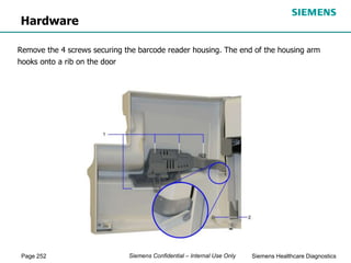 Page 252 Siemens Healthcare Diagnostics
Siemens Confidential – Internal Use Only
Hardware
Remove the 4 screws securing the barcode reader housing. The end of the housing arm
hooks onto a rib on the door
 
