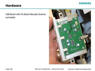 Page 256 Siemens Healthcare Diagnostics
Siemens Confidential – Internal Use Only
Hardware
USB Board with On-Board Barcode Scanner
connected
 