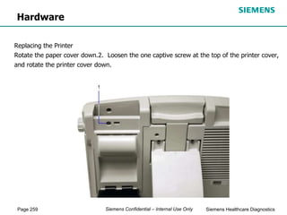 Page 259 Siemens Healthcare Diagnostics
Siemens Confidential – Internal Use Only
Hardware
Replacing the Printer
Rotate the paper cover down.2. Loosen the one captive screw at the top of the printer cover,
and rotate the printer cover down.
 
