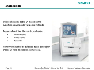 Page 26 Siemens Healthcare Diagnostics
Siemens Confidential – Internal Use Only
Ubique el sistema sobre un meson u otra
superficie a nivel donde vaya a ser instalado.
Remueva las cintas blancas del analizador.
• Pantalla (4 lugares)
• Puerta (2 lugares)
• Tapa del filtro
Remueva el plastico de burbujas detras del display
Instale un rollo de papel en la impresora.
Installation
 