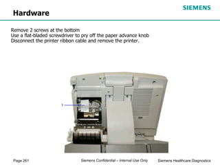 Page 261 Siemens Healthcare Diagnostics
Siemens Confidential – Internal Use Only
Hardware
Remove 2 screws at the bottom
Use a flat-bladed screwdriver to pry off the paper advance knob
Disconnect the printer ribbon cable and remove the printer.
 