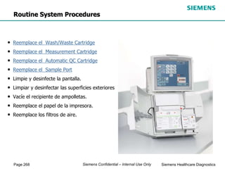 Page 268 Siemens Healthcare Diagnostics
Siemens Confidential – Internal Use Only
• Reemplace el Wash/Waste Cartridge
• Reemplace el Measurement Cartridge
• Reemplace el Automatic QC Cartridge
• Reemplace el Sample Port
• Limpie y desinfecte la pantalla.
• Limpiar y desinfectar las superficies exteriores
• Vacíe el recipiente de ampolletas.
• Reemplace el papel de la impresora.
• Reemplace los filtros de aire.
Routine System Procedures
 
