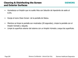 Page 269 Siemens Healthcare Diagnostics
Siemens Confidential – Internal Use Only
Cleaning & Disinfecting the Screen
and Exterior Surfaces
• Humedezca un limpión que no suelte hilos con Solución de hipoclorito de sodio al
0.5%
• Escoja el icono Clean Screen de la pantalla de Status.
• Mientras se limpia la pantalla son mostrados (20 segundos), Limpie la pantalla con el
limpión húmedo y séquela.
• Limpie la superficie exterior del sistema con un limpión húmedo y seque las superficies.
 