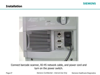 Page 27 Siemens Healthcare Diagnostics
Siemens Confidential – Internal Use Only
Connect barcode scanner, RJ-45 network cable, and power cord and
turn on the power switch.
Installation
 