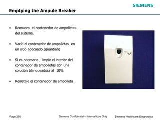 Page 270 Siemens Healthcare Diagnostics
Siemens Confidential – Internal Use Only
Emptying the Ampule Breaker
• Remueva el contenedor de ampolletas
del sistema.
• Vacíe el contenedor de ampolletas en
un sitio adecuado.(guardián)
• Si es necesario , limpie el interior del
contenedor de ampolletas con una
solución blanqueadora al 10%
• Reinstale el contenedor de ampolleta
 