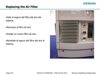Page 272 Siemens Healthcare Diagnostics
Siemens Confidential – Internal Use Only
Replacing the Air Filter
•Hale el seguro del filtro del aire del
sistema.
•Remueva el filtro de aire
•Instale un nuevo filtro de aire.
•Reinstale el seguro del filtro del aire al
sistema.
 