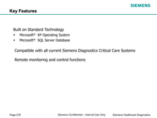Page 278 Siemens Healthcare Diagnostics
Siemens Confidential – Internal Use Only
Compatible with all current Siemens Diagnostics Critical Care Systems
Remote monitoring and control functions
Built on Standard Technology
 Microsoft® XP Operating System
 Microsoft® SQL Server Database
Key Features
 