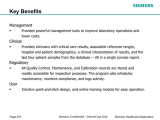 Page 279 Siemens Healthcare Diagnostics
Siemens Confidential – Internal Use Only
Management
 Provides powerful management tools to improve laboratory operations and
lower costs.
Clinical
 Provides clinicians with critical care results, associated reference ranges,
hospital and patient demographics, a clinical interpretation of results, and the
last four patient samples from the database -- All in a single concise report.
Regulatory
 All Quality Control, Maintenance, and Calibration records are stored and
readily accessible for inspection purposes. The program also schedules
maintenance, monitors compliance, and logs activity.
User
 Intuitive point-and-click design, and online training module for easy operation.
Key Benefits
 