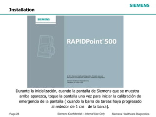 Page 28 Siemens Healthcare Diagnostics
Siemens Confidential – Internal Use Only
Durante la inicialización, cuando la pantalla de Siemens que se muestra
arriba aparezca, toque la pantalla una vez para iniciar la calibración de
emergencia de la pantalla ( cuando la barra de tareas haya progresado
al rededor de 1 cm de la barra).
Installation
 