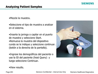 Page 283 Siemens Healthcare Diagnostics
Siemens Confidential – Internal Use Only
Analyzing Patient Samples
•Mezcle la muestra.
•Seleccione el tipo de muestra a analizar
en el sistema.
•Inserte la jeringa o capilar en el puerto
de muestra y seleccione Start.
•Remueva la muestra del dispositivo
cundo se le indique y seleccione continuar.
(botón a la derecha de la pantalla).
•Ingrese los demográficos del paciente o
use la ID del paciente (host Query) y
luego seleccione Continuar.
•View results.
 