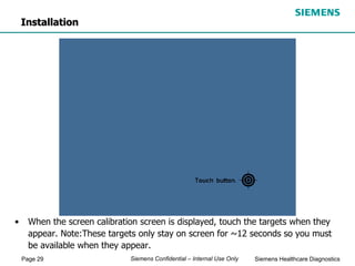 Page 29 Siemens Healthcare Diagnostics
Siemens Confidential – Internal Use Only
• When the screen calibration screen is displayed, touch the targets when they
appear. Note:These targets only stay on screen for ~12 seconds so you must
be available when they appear.
Installation
 