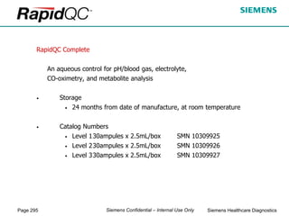 Page 295 Siemens Healthcare Diagnostics
Siemens Confidential – Internal Use Only
RapidQC Complete
An aqueous control for pH/blood gas, electrolyte,
CO-oximetry, and metabolite analysis
• Storage
• 24 months from date of manufacture, at room temperature
• Catalog Numbers
• Level 130ampules x 2.5mL/box SMN 10309925
• Level 230ampules x 2.5mL/box SMN 10309926
• Level 330ampules x 2.5mL/box SMN 10309927
 