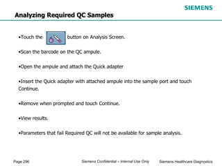 Page 296 Siemens Healthcare Diagnostics
Siemens Confidential – Internal Use Only
•Touch the button on Analysis Screen.
•Scan the barcode on the QC ampule.
•Open the ampule and attach the Quick adapter
•Insert the Quick adapter with attached ampule into the sample port and touch
Continue.
•Remove when prompted and touch Continue.
•View results.
•Parameters that fail Required QC will not be available for sample analysis.
Analyzing Required QC Samples
 