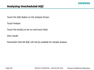 Page 303 Siemens Healthcare Diagnostics
Siemens Confidential – Internal Use Only
Analyzing Unscheduled AQC
Touch the AQC Button on the Analysis Screen
Touch Analyze
Touch the level(s) to be run and touch Start
View results
Parameters that fail AQC will not be available for sample analysis
 