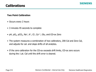 Page 310 Siemens Healthcare Diagnostics
Siemens Confidential – Internal Use Only
Two Point Calibration
• Occurs every 2 hours
• 3 minutes 45 seconds to complete
• pH, pO2, pCO2, Na+, K+, Cl-, Ca++, Glu, and CO-ox Zero
• The system measures a combination of two calibrators, 200 Cal and Zero Cal,
and adjusts for cal. and slope drifts of all analytes.
• If the zero calibration for the CO-ox exceeds drift limits, CO-ox zero occurs
during the 1 pt. Cal until the drift error is cleared.
Calibrations
 