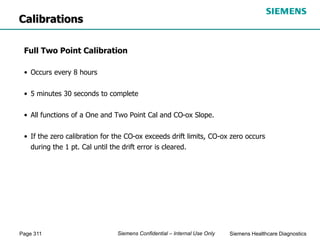 Page 311 Siemens Healthcare Diagnostics
Siemens Confidential – Internal Use Only
Full Two Point Calibration
• Occurs every 8 hours
• 5 minutes 30 seconds to complete
• All functions of a One and Two Point Cal and CO-ox Slope.
• If the zero calibration for the CO-ox exceeds drift limits, CO-ox zero occurs
during the 1 pt. Cal until the drift error is cleared.
Calibrations
 
