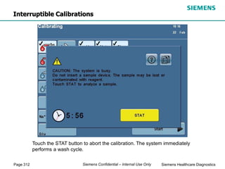 Page 312 Siemens Healthcare Diagnostics
Siemens Confidential – Internal Use Only
Interruptible Calibrations
Touch the STAT button to abort the calibration. The system immediately
performs a wash cycle.
 