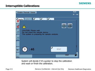 Page 313 Siemens Healthcare Diagnostics
Siemens Confidential – Internal Use Only
Interruptible Calibrations
System will decide if it’s quicker to stop the calibration
and wash or finish the calibration.
 