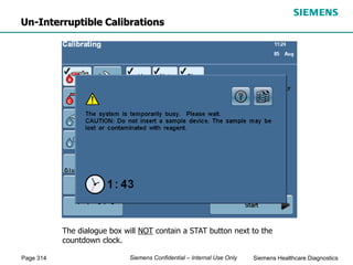 Page 314 Siemens Healthcare Diagnostics
Siemens Confidential – Internal Use Only
The dialogue box will NOT contain a STAT button next to the
countdown clock.
Un-Interruptible Calibrations
 