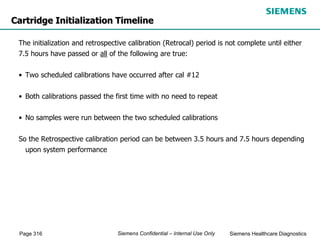 Page 316 Siemens Healthcare Diagnostics
Siemens Confidential – Internal Use Only
The initialization and retrospective calibration (Retrocal) period is not complete until either
7.5 hours have passed or all of the following are true:
• Two scheduled calibrations have occurred after cal #12
• Both calibrations passed the first time with no need to repeat
• No samples were run between the two scheduled calibrations
So the Retrospective calibration period can be between 3.5 hours and 7.5 hours depending
upon system performance
Cartridge Initialization Timeline
 