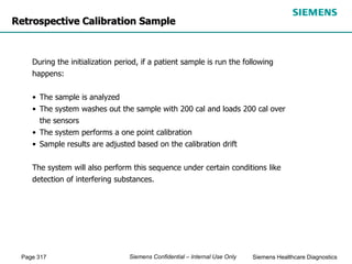 Page 317 Siemens Healthcare Diagnostics
Siemens Confidential – Internal Use Only
Retrospective Calibration Sample
During the initialization period, if a patient sample is run the following
happens:
• The sample is analyzed
• The system washes out the sample with 200 cal and loads 200 cal over
the sensors
• The system performs a one point calibration
• Sample results are adjusted based on the calibration drift
The system will also perform this sequence under certain conditions like
detection of interfering substances.
 