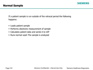 Page 318 Siemens Healthcare Diagnostics
Siemens Confidential – Internal Use Only
Normal Sample
If a patient sample is run outside of the retrocal period the following
happens:
 Loads patient sample
 Performs electronic measurement of sample
 Calculates patient data and sends it to UIP
 Runs normal wash The sample is analyzed
 