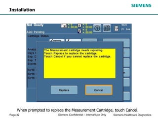 Page 32 Siemens Healthcare Diagnostics
Siemens Confidential – Internal Use Only
When prompted to replace the Measurement Cartridge, touch Cancel.
Installation
 