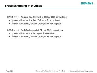 Page 322 Siemens Healthcare Diagnostics
Siemens Confidential – Internal Use Only
D23:4 or 12 - No Zero Cal detected at FD1 or FD2, respectively
• System will reload the Zero Cal up to 2 more times
• If error not cleared, system prompts for M/C replace
D23:5 or 13 - No RCx detected at FD1 or FD2, respectively
• System will reload the RCx up to 2 more times
• If error not cleared, system prompts for M/C replace
Troubleshooting > D Codes
 