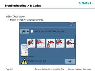 Page 325 Siemens Healthcare Diagnostics
Siemens Confidential – Internal Use Only
D39 - Obstruction
• System prompts for sample port change
Troubleshooting > D Codes
 