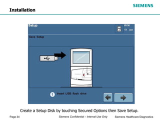 Page 34 Siemens Healthcare Diagnostics
Siemens Confidential – Internal Use Only
Create a Setup Disk by touching Secured Options then Save Setup.
Installation
 