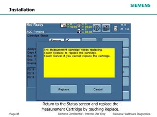 Page 35 Siemens Healthcare Diagnostics
Siemens Confidential – Internal Use Only
Return to the Status screen and replace the
Measurement Cartridge by touching Replace.
Installation
 