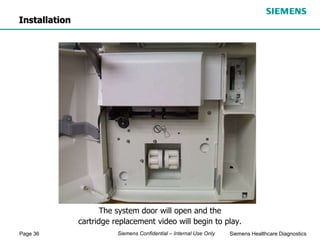 Page 36 Siemens Healthcare Diagnostics
Siemens Confidential – Internal Use Only
The system door will open and the
cartridge replacement video will begin to play.
Installation
 