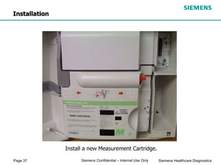 Page 37 Siemens Healthcare Diagnostics
Siemens Confidential – Internal Use Only
Install a new Measurement Cartridge.
Installation
 