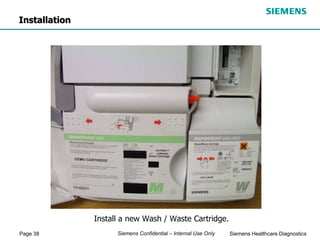 Page 38 Siemens Healthcare Diagnostics
Siemens Confidential – Internal Use Only
Install a new Wash / Waste Cartridge.
Installation
 