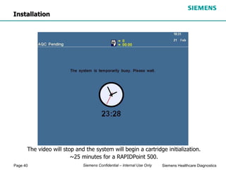 Page 40 Siemens Healthcare Diagnostics
Siemens Confidential – Internal Use Only
The video will stop and the system will begin a cartridge initialization.
~25 minutes for a RAPIDPoint 500.
Installation
 