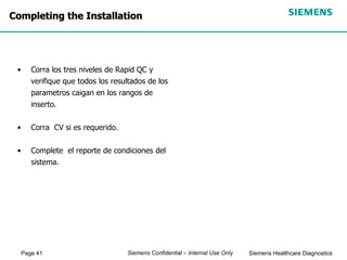 Page 41 Siemens Healthcare Diagnostics
Siemens Confidential – Internal Use Only
Completing the Installation
• Corra los tres niveles de Rapid QC y
verifique que todos los resultados de los
parametros caigan en los rangos de
inserto.
• Corra CV si es requerido.
• Complete el reporte de condiciones del
sistema.
 