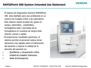 Page 6 Siemens Healthcare Diagnostics
Siemens Confidential – Internal Use Only
RAPIDPoint 500 System Intended Use Statement
El sistema de Diagnostico Siemens RAPIDPoint
500 esta diseñado para uso profesional en un
entorno de Cuidado Crítico o de Laboratorio.
Este sistema realiza pruebas de: gases en
sangre, electrolitos , metabolitos,
hemoglobina total y derivados de la
hemoglobina en muestras de sangre total
arterial, venosa y capilar.
Al proporcionar resultados oportunos, el
sistema permite al personal medico tomar
decisiones mas rápidas sobre el tratamiento
del paciente y mejorar la calidad de la
atención del paciente en:
 Quirófanos y recuperación critica.
 Unidad de cuidados Intensivos.
 Salas de Emergencia.
 