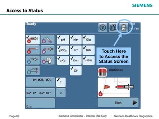 Page 69 Siemens Healthcare Diagnostics
Siemens Confidential – Internal Use Only
Access to Status
Touch Here
to Access the
Status Screen
 