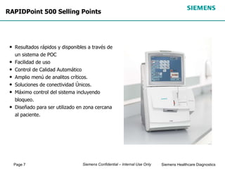 Page 7 Siemens Healthcare Diagnostics
Siemens Confidential – Internal Use Only
RAPIDPoint 500 Selling Points
• Resultados rápidos y disponibles a través de
un sistema de POC
• Facilidad de uso
• Control de Calidad Automático
• Amplio menú de analitos críticos.
• Soluciones de conectividad Únicos.
• Máximo control del sistema incluyendo
bloqueo.
• Diseñado para ser utilizado en zona cercana
al paciente.
 